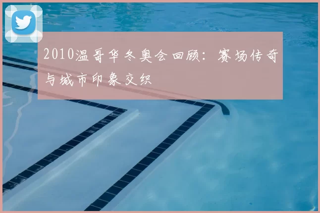 2010温哥华冬奥会回顾：赛场传奇与城市印象交织