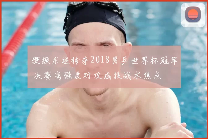 樊振东逆转夺2018男乒世界杯冠军 决赛高强度对攻成技战术焦点