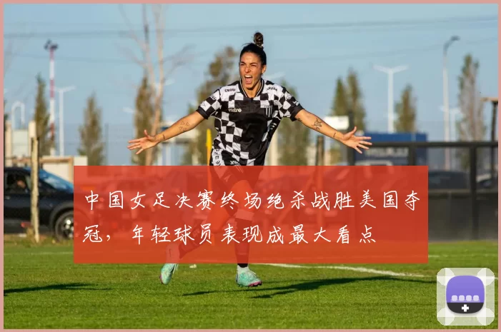 中国女足决赛终场绝杀战胜美国夺冠，年轻球员表现成最大看点