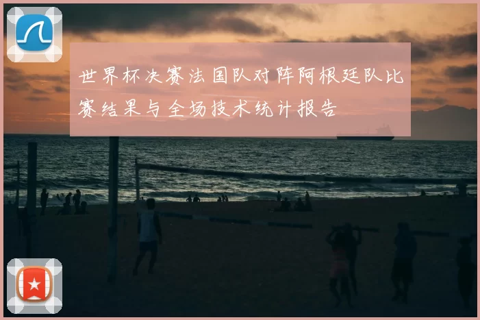 世界杯决赛法国队对阵阿根廷队比赛结果与全场技术统计报告
