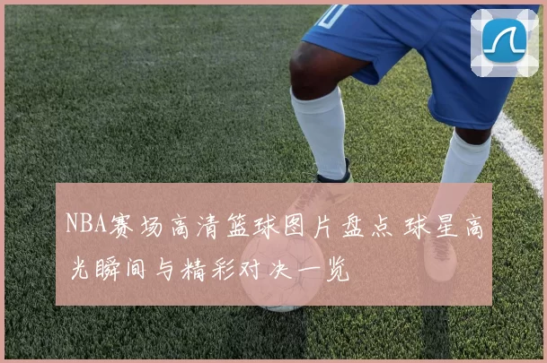 NBA赛场高清篮球图片盘点 球星高光瞬间与精彩对决一览