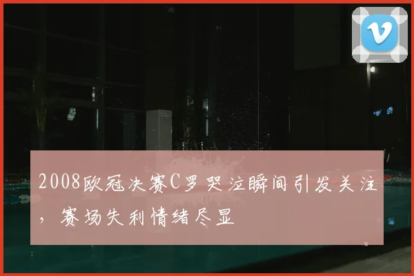 2008欧冠决赛C罗哭泣瞬间引发关注,赛场失利情绪尽显