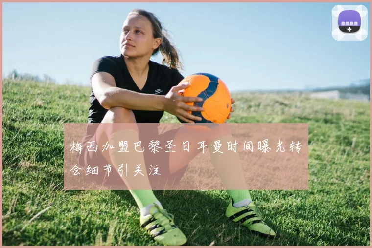 梅西加盟巴黎圣日耳曼时间曝光转会细节引关注
