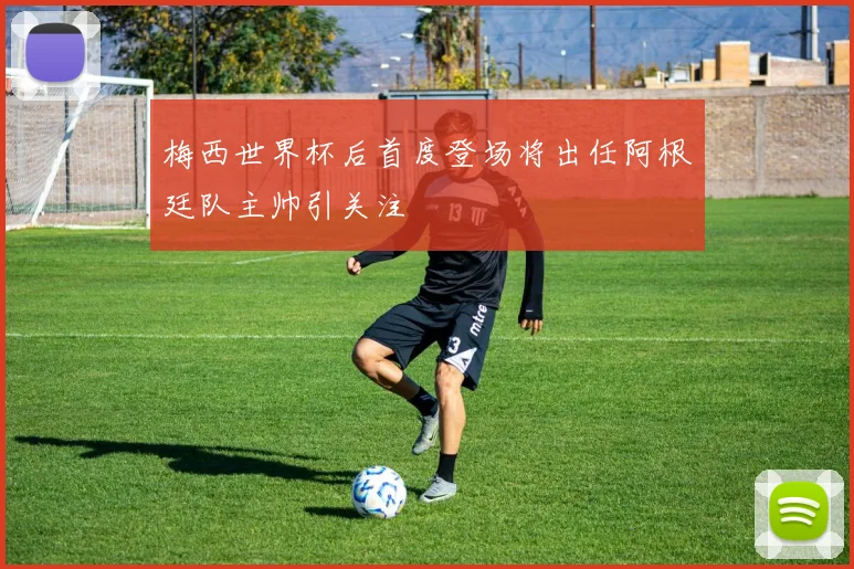 梅西世界杯后首度登场将出任阿根廷队主帅引关注