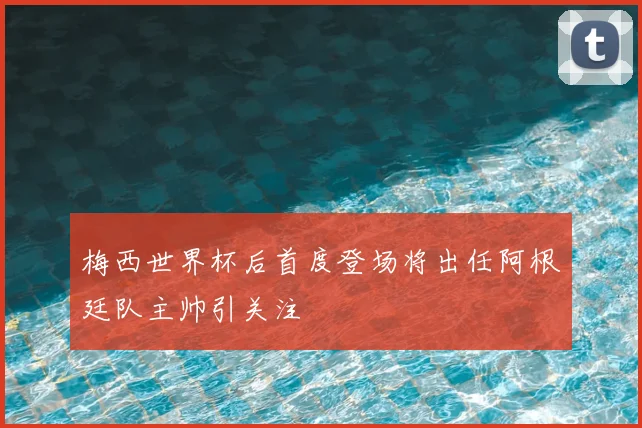 梅西世界杯后首度登场将出任阿根廷队主帅引关注