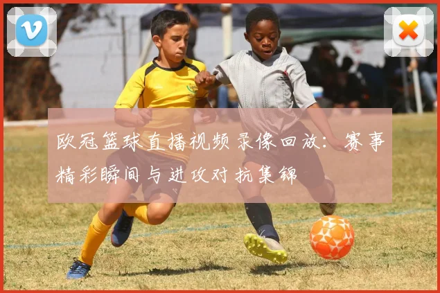 欧冠篮球直播视频录像回放:赛事精彩瞬间与进攻对抗集锦