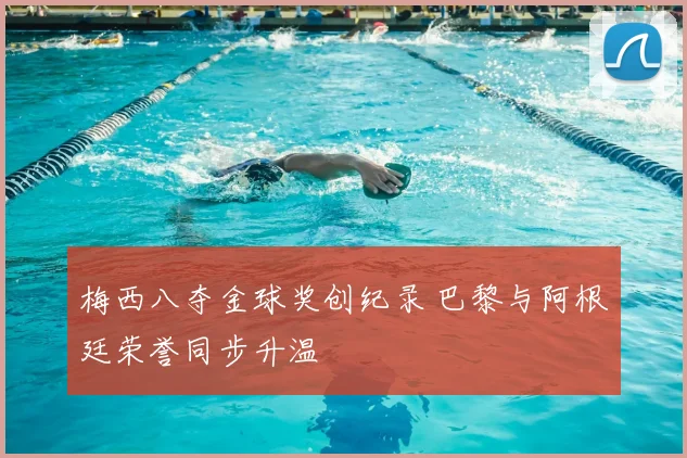 梅西八夺金球奖创纪录 巴黎与阿根廷荣誉同步升温